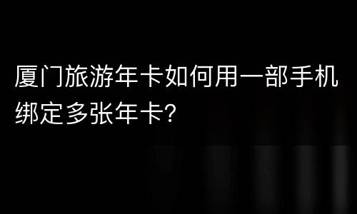 厦门旅游年卡如何用一部手机绑定多张年卡？