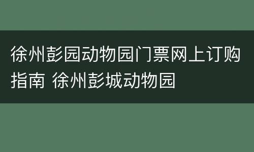 徐州彭园动物园门票网上订购指南 徐州彭城动物园
