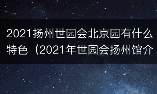 2021扬州世园会北京园有什么特色（2021年世园会扬州馆介绍）