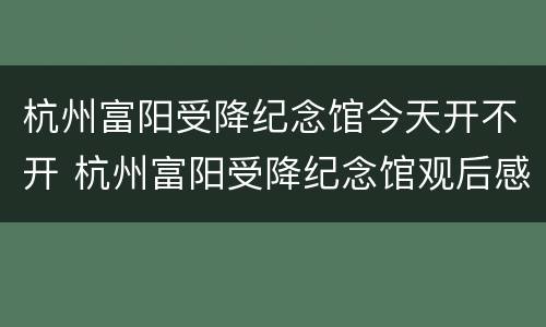 杭州富阳受降纪念馆今天开不开 杭州富阳受降纪念馆观后感