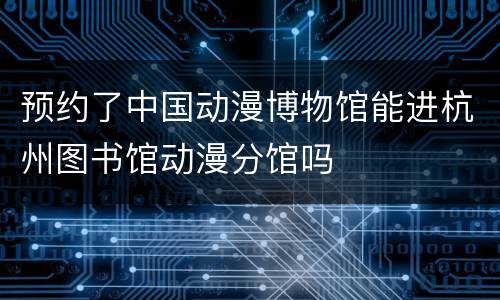 预约了中国动漫博物馆能进杭州图书馆动漫分馆吗