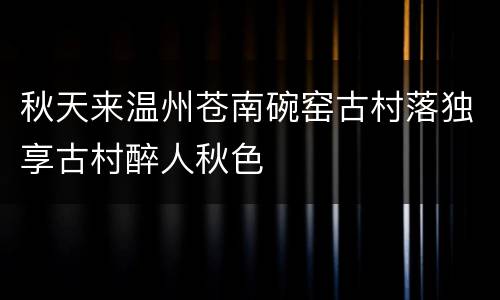 秋天来温州苍南碗窑古村落独享古村醉人秋色