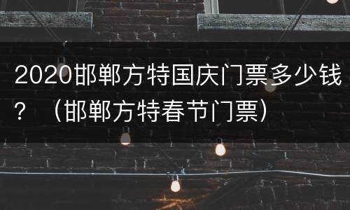 2020邯郸方特国庆门票多少钱？（邯郸方特春节门票）