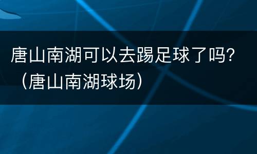 唐山南湖可以去踢足球了吗？（唐山南湖球场）