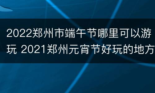2022郑州市端午节哪里可以游玩 2021郑州元宵节好玩的地方