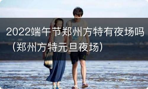 2022端午节郑州方特有夜场吗（郑州方特元旦夜场）