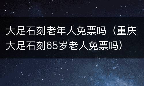 大足石刻老年人免票吗（重庆大足石刻65岁老人免票吗）
