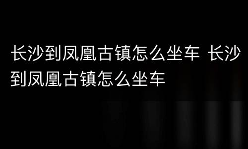 长沙到凤凰古镇怎么坐车 长沙到凤凰古镇怎么坐车