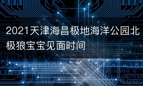 2021天津海昌极地海洋公园北极狼宝宝见面时间