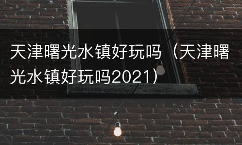 天津曙光水镇好玩吗（天津曙光水镇好玩吗2021）