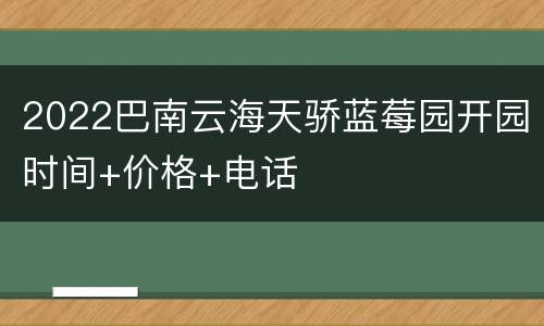 2022巴南云海天骄蓝莓园开园时间+价格+电话