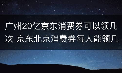 广州20亿京东消费券可以领几次 京东北京消费券每人能领几次