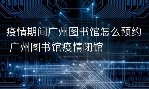 疫情期间广州图书馆怎么预约 广州图书馆疫情闭馆
