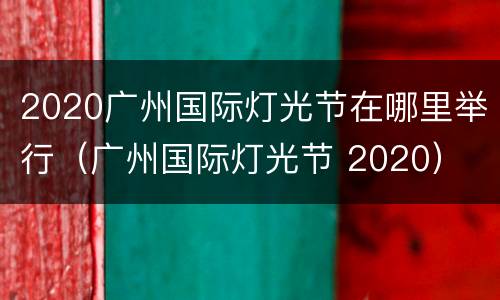 2020广州国际灯光节在哪里举行（广州国际灯光节 2020）