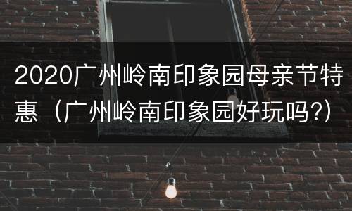 2020广州岭南印象园母亲节特惠（广州岭南印象园好玩吗?）