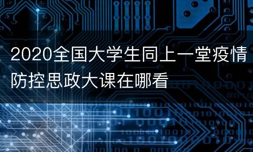 2020全国大学生同上一堂疫情防控思政大课在哪看