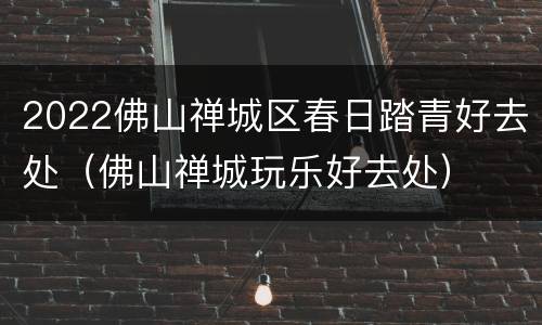 2022佛山禅城区春日踏青好去处（佛山禅城玩乐好去处）