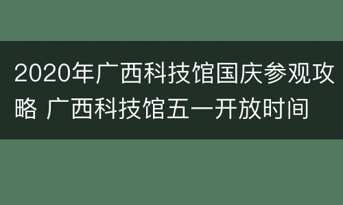 2020年广西科技馆国庆参观攻略 广西科技馆五一开放时间