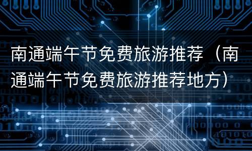 南通端午节免费旅游推荐（南通端午节免费旅游推荐地方）