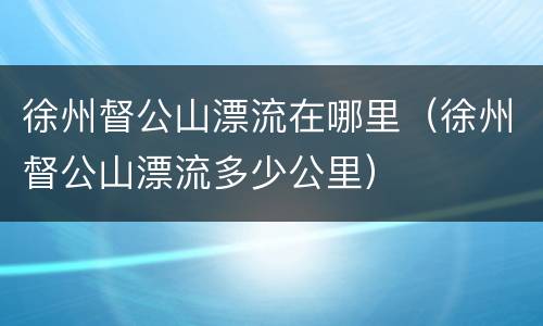 徐州督公山漂流在哪里（徐州督公山漂流多少公里）