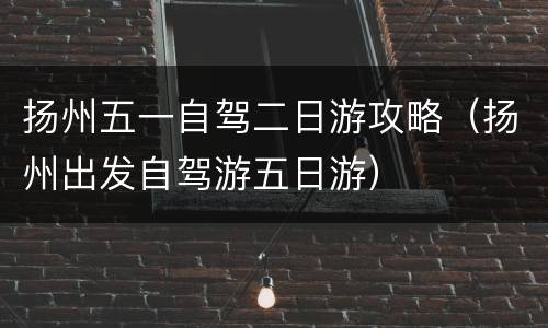 扬州五一自驾二日游攻略（扬州出发自驾游五日游）