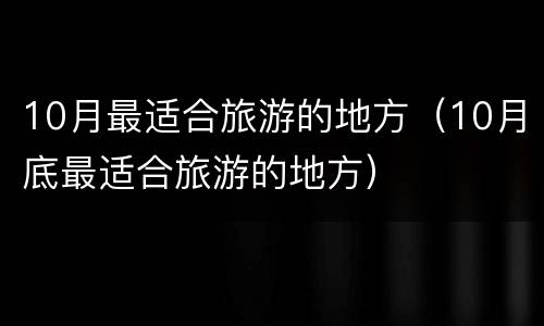 10月最适合旅游的地方（10月底最适合旅游的地方）