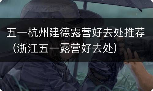 五一杭州建德露营好去处推荐（浙江五一露营好去处）