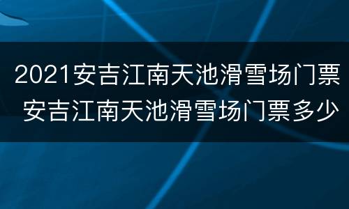 2021安吉江南天池滑雪场门票 安吉江南天池滑雪场门票多少钱