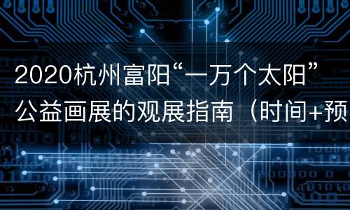 2020杭州富阳“一万个太阳”公益画展的观展指南（时间+预约方式+地址交通）