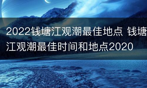 2022钱塘江观潮最佳地点 钱塘江观潮最佳时间和地点2020