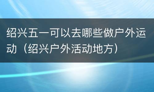绍兴五一可以去哪些做户外运动（绍兴户外活动地方）