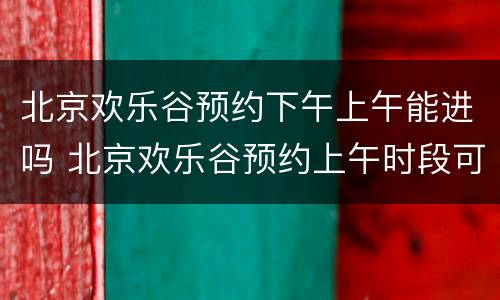 北京欢乐谷预约下午上午能进吗 北京欢乐谷预约上午时段可以玩全天吗