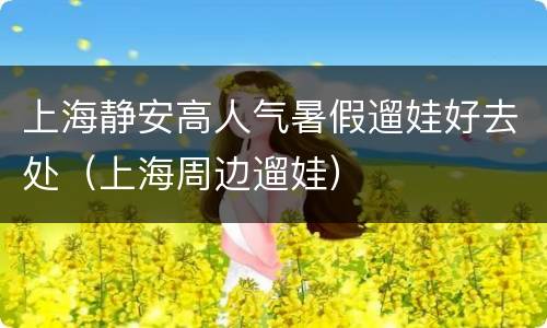 上海静安高人气暑假遛娃好去处（上海周边遛娃）