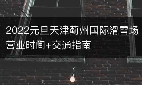 2022元旦天津蓟州国际滑雪场营业时间+交通指南