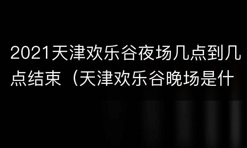 2021天津欢乐谷夜场几点到几点结束（天津欢乐谷晚场是什么时间）