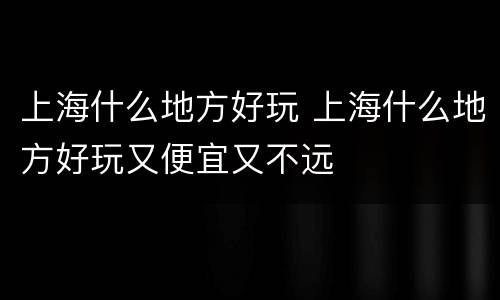 上海什么地方好玩 上海什么地方好玩又便宜又不远