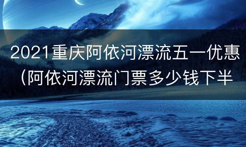 2021重庆阿依河漂流五一优惠（阿依河漂流门票多少钱下半程）