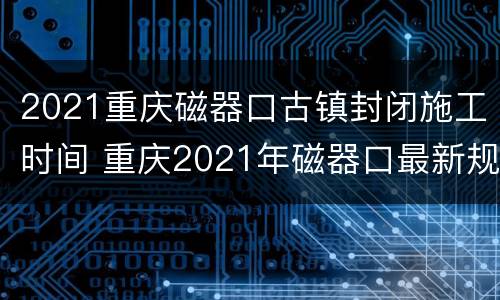 2021重庆磁器口古镇封闭施工时间 重庆2021年磁器口最新规划