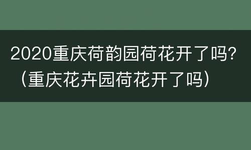 2020重庆荷韵园荷花开了吗？（重庆花卉园荷花开了吗）