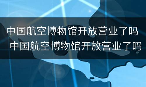 中国航空博物馆开放营业了吗 中国航空博物馆开放营业了吗现在