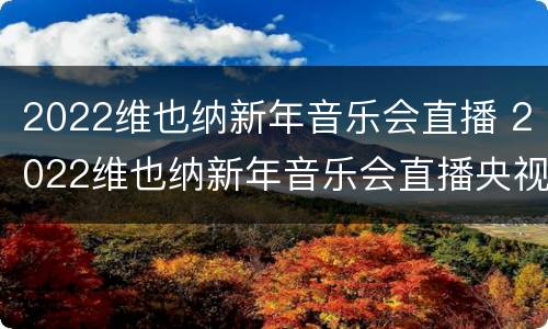 2022维也纳新年音乐会直播 2022维也纳新年音乐会直播央视