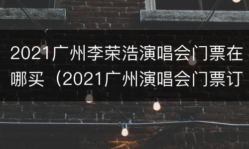 2021广州李荣浩演唱会门票在哪买（2021广州演唱会门票订票）