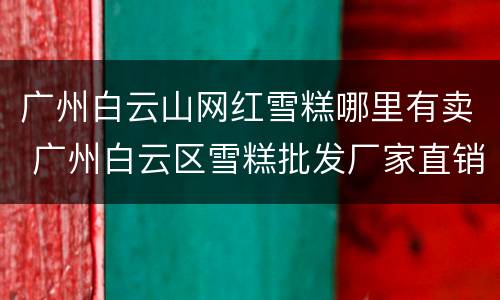 广州白云山网红雪糕哪里有卖 广州白云区雪糕批发厂家直销电话