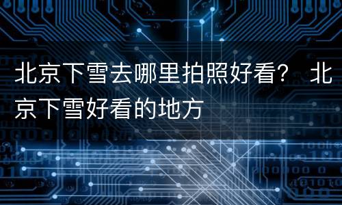 北京下雪去哪里拍照好看？ 北京下雪好看的地方