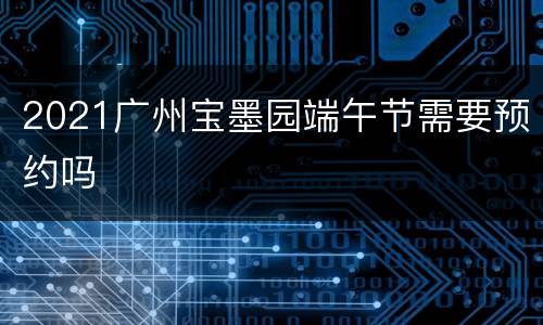 2021广州宝墨园端午节需要预约吗