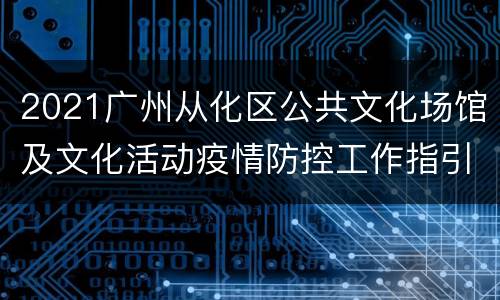 2021广州从化区公共文化场馆及文化活动疫情防控工作指引