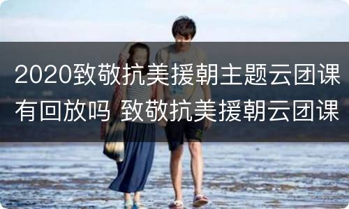 2020致敬抗美援朝主题云团课有回放吗 致敬抗美援朝云团课直播