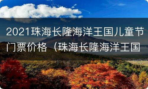 2021珠海长隆海洋王国儿童节门票价格（珠海长隆海洋王国小童票）