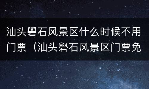 汕头礐石风景区什么时候不用门票（汕头礐石风景区门票免费）