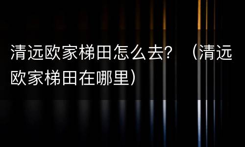 清远欧家梯田怎么去？（清远欧家梯田在哪里）